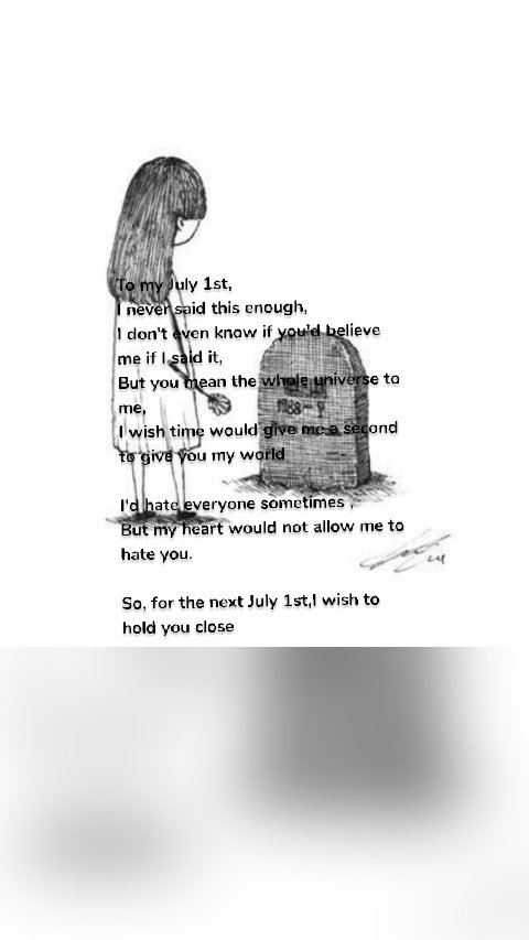 To my July 1st,
I never said this enough,
I don't even know if you'd believe me if I said it,
But you mean the whole universe to me,
I wish time would give me a second to give you my world

I'd hate everyone sometimes ,
But my heart would not allow me to hate you.

So, for the next July 1st,I wish to hold you close
